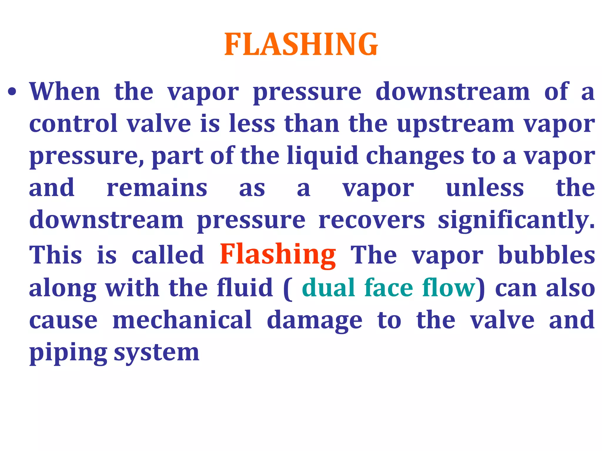 FLASHING
• When the vapor pressure downstream of a
control valve is less than the upstream vapor
pressure, part of the liquid changes to a vapor
and remains as a vapor unless the
downstream pressure recovers significantly.
This is called Flashing The vapor bubbles
along with the fluid ( dual face flow) can also
cause mechanical damage to the valve and
piping system
 