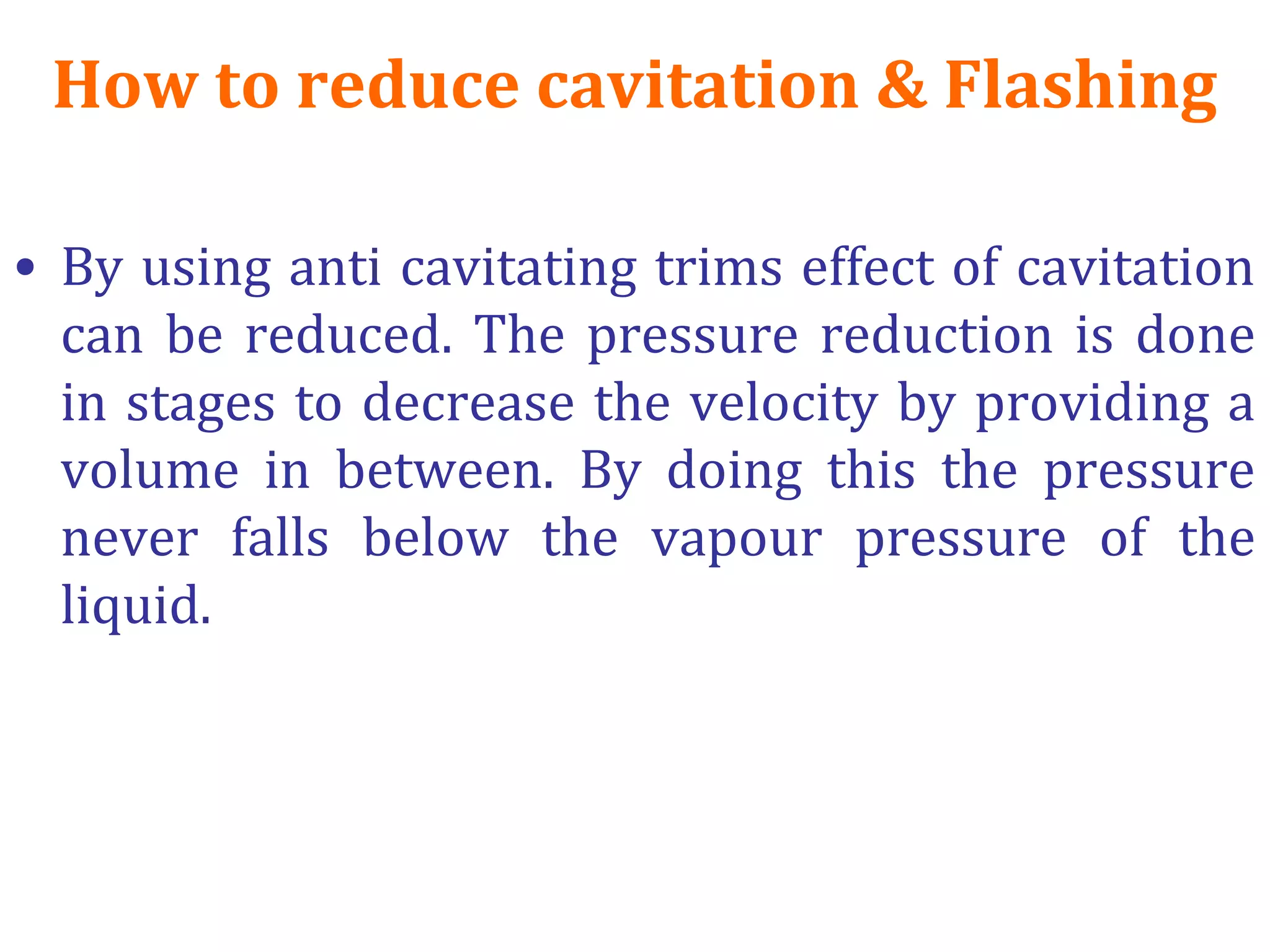 How to reduce cavitation & Flashing
• By using anti cavitating trims effect of cavitation
can be reduced. The pressure reduction is done
in stages to decrease the velocity by providing a
volume in between. By doing this the pressure
never falls below the vapour pressure of the
liquid.
 