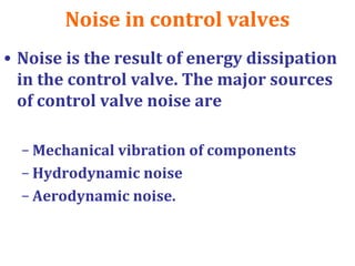 Noise in control valves
• Noise is the result of energy dissipation
in the control valve. The major sources
of control valve noise are
– Mechanical vibration of components
– Hydrodynamic noise
– Aerodynamic noise.
 