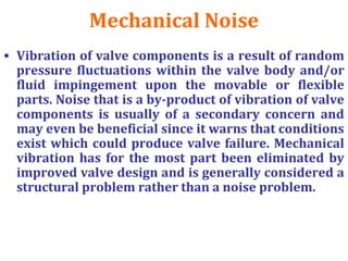 Mechanical Noise
• Vibration of valve components is a result of random
pressure fluctuations within the valve body and/or
fluid impingement upon the movable or flexible
parts. Noise that is a by-product of vibration of valve
components is usually of a secondary concern and
may even be beneficial since it warns that conditions
exist which could produce valve failure. Mechanical
vibration has for the most part been eliminated by
improved valve design and is generally considered a
structural problem rather than a noise problem.
 