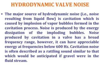 HYDRODYNAMIC VALVE NOISE
• The major source of hydrodynamic noise (i.e., noise
resulting from liquid flow) is cavitation which is
caused by implosion of vapor bubbles formed in the
cavitation process. Noise is produced by the energy
dissipation of the imploding bubbles. Noise
produced by cavitation in a valve has a broad
frequency range, however, it can have appreciable
energy at frequencies below 600 Hz. Cavitation noise
is often described as a rattling sound similar to that
which would be anticipated if gravel were in the
fluid stream.
 