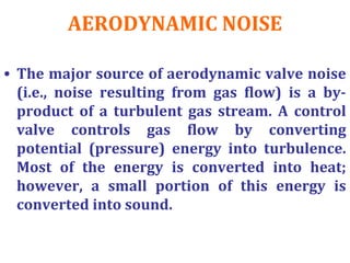 AERODYNAMIC NOISE
• The major source of aerodynamic valve noise
(i.e., noise resulting from gas flow) is a by-
product of a turbulent gas stream. A control
valve controls gas flow by converting
potential (pressure) energy into turbulence.
Most of the energy is converted into heat;
however, a small portion of this energy is
converted into sound.
 