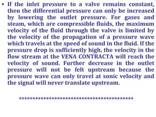 • If the inlet pressure to a valve remains constant,
then the differential pressure can only be increased
by lowering the outlet pressure. For gases and
steam, which are compressible fluids, the maximum
velocity of the fluid through the valve is limited by
the velocity of the propagation of a pressure wave
which travels at the speed of sound in the fluid. If the
pressure drop is sufficiently high, the velocity in the
flow stream at the VENA CONTRACTA will reach the
velocity of sound. Further decrease in the outlet
pressure will not be felt upstream because the
pressure wave can only travel at sonic velocity and
the signal will never translate upstream.
******************************************
 