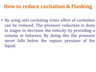 How to reduce cavitation & Flashing
• By using anti cavitating trims effect of cavitation
can be reduced. The pressure reduction is done
in stages to decrease the velocity by providing a
volume in between. By doing this the pressure
never falls below the vapour pressure of the
liquid.
 