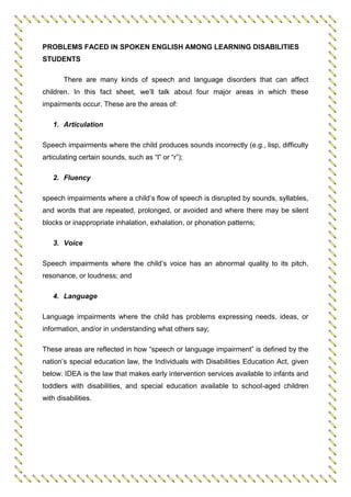 PROBLEMS FACED IN SPOKEN ENGLISH AMONG LEARNING DISABILITIES
STUDENTS
There are many kinds of speech and language disorders that can affect
children. In this fact sheet, we’ll talk about four major areas in which these
impairments occur. These are the areas of:
1. Articulation
Speech impairments where the child produces sounds incorrectly (e.g., lisp, difficulty
articulating certain sounds, such as “l” or “r”);
2. Fluency
speech impairments where a child’s flow of speech is disrupted by sounds, syllables,
and words that are repeated, prolonged, or avoided and where there may be silent
blocks or inappropriate inhalation, exhalation, or phonation patterns;
3. Voice
Speech impairments where the child’s voice has an abnormal quality to its pitch,
resonance, or loudness; and
4. Language
Language impairments where the child has problems expressing needs, ideas, or
information, and/or in understanding what others say;
These areas are reflected in how “speech or language impairment” is defined by the
nation’s special education law, the Individuals with Disabilities Education Act, given
below. IDEA is the law that makes early intervention services available to infants and
toddlers with disabilities, and special education available to school-aged children
with disabilities.
 