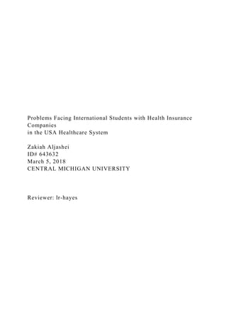 Problems Facing International Students with Health Insurance
Companies
in the USA Healthcare System
Zakiah Aljashei
ID# 643632
March 5, 2018
CENTRAL MICHIGAN UNIVERSITY
Reviewer: lr-hayes
 
