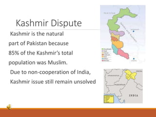 Kashmir Dispute
Kashmir is the natural
part of Pakistan because
85% of the Kashmir’s total
population was Muslim.
Due to non-cooperation of India,
Kashmir issue still remain unsolved
 