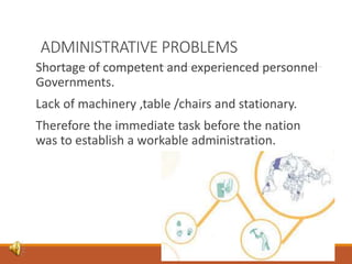 ADMINISTRATIVE PROBLEMS
Shortage of competent and experienced personnel
Governments.
Lack of machinery ,table /chairs and stationary.
Therefore the immediate task before the nation
was to establish a workable administration.
 
