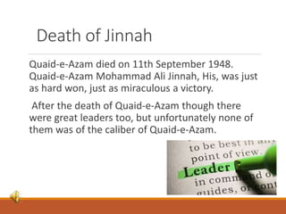 Death of Jinnah
Quaid-e-Azam died on 11th September 1948.
Quaid-e-Azam Mohammad Ali Jinnah, His, was just
as hard won, just as miraculous a victory.
After the death of Quaid-e-Azam though there
were great leaders too, but unfortunately none of
them was of the caliber of Quaid-e-Azam.
 