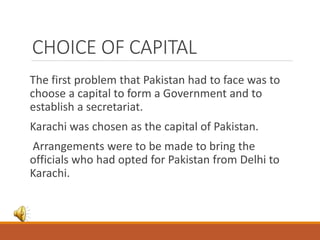 CHOICE OF CAPITAL
The first problem that Pakistan had to face was to
choose a capital to form a Government and to
establish a secretariat.
Karachi was chosen as the capital of Pakistan.
Arrangements were to be made to bring the
officials who had opted for Pakistan from Delhi to
Karachi.
 