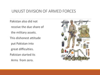 UNJUST DIVISION OF ARMED FORCES
Pakistan also did not
receive the due share of
the military assets.
This dishonest attitude
put Pakistan into
great difficulties.
Pakistan started its
Arms from zero.
 