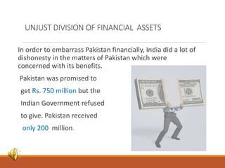 UNJUST DIVISION OF FINANCIAL ASSETS
In order to embarrass Pakistan financially, India did a lot of
dishonesty in the matters of Pakistan which were
concerned with its benefits.
Pakistan was promised to
get Rs. 750 million but the
Indian Government refused
to give. Pakistan received
only 200 million.
 
