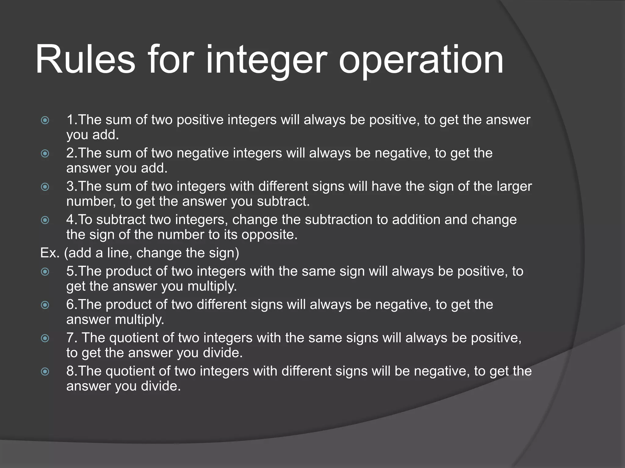 Rules for integer operation1.The sum of two positive integers will always be positive, to get the answer you add.2.The sum of two negative integers will always be negative, to get the answer you add.3.The sum of two integers with different signs will have the sign of the larger number, to get the answer you subtract.4.To subtract two integers, change the subtraction to addition and change the sign of the number to its opposite.Ex. (add a line, change the sign)5.The product of two integers with the same sign will always be positive, to get the answer you multiply.6.The product of two different signs will always be negative, to get the answer multiply.7. The quotient of two integers with the same signs will always be positive, to get the answer you divide.8.The quotient of two integers with different signs will be negative, to get the answer you divide.