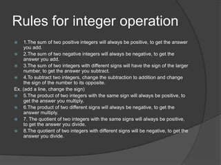 Rules for integer operation1.The sum of two positive integers will always be positive, to get the answer you add.2.The sum of two negative integers will always be negative, to get the answer you add.3.The sum of two integers with different signs will have the sign of the larger number, to get the answer you subtract.4.To subtract two integers, change the subtraction to addition and change the sign of the number to its opposite.Ex. (add a line, change the sign)5.The product of two integers with the same sign will always be positive, to get the answer you multiply.6.The product of two different signs will always be negative, to get the answer multiply.7. The quotient of two integers with the same signs will always be positive, to get the answer you divide.8.The quotient of two integers with different signs will be negative, to get the answer you divide.
