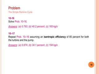 10
Problem
The Simple Rankine Cycle
10–17
Repeat Prob. 10–16 assuming an isentropic efficiency of 85 percent for both
the turbine and the pump.
Answers: (a) 0.874, (b) 34.1 percent, (c) 194 kg/s
10-16
Solve Prob. 10-16.
Answers: (a) 0.793, (b) 40.2 percent, (c) 165 kg/s
 