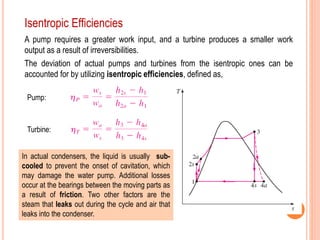 12
Isentropic Efficiencies
A pump requires a greater work input, and a turbine produces a smaller work
output as a result of irreversibilities.
The deviation of actual pumps and turbines from the isentropic ones can be
accounted for by utilizing isentropic efficiencies, defined as,
Pump:
Turbine:
In actual condensers, the liquid is usually sub-
cooled to prevent the onset of cavitation, which
may damage the water pump. Additional losses
occur at the bearings between the moving parts as
a result of friction. Two other factors are the
steam that leaks out during the cycle and air that
leaks into the condenser.
 