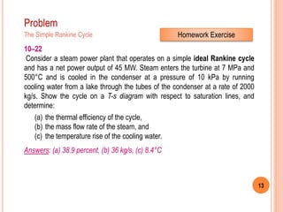 13
Problem
The Simple Rankine Cycle
10–22
Consider a steam power plant that operates on a simple ideal Rankine cycle
and has a net power output of 45 MW. Steam enters the turbine at 7 MPa and
500°C and is cooled in the condenser at a pressure of 10 kPa by running
cooling water from a lake through the tubes of the condenser at a rate of 2000
kg/s. Show the cycle on a T-s diagram with respect to saturation lines, and
determine:
(a) the thermal efficiency of the cycle,
(b) the mass flow rate of the steam, and
(c) the temperature rise of the cooling water.
Answers: (a) 38.9 percent, (b) 36 kg/s, (c) 8.4°C
Homework Exercise
 