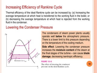 14
Increasing Efficiency of Rankine Cycle
Thermal efficiency of the ideal Rankine cycle can be increased by: (a) Increasing the
average temperature at which heat is transferred to the working fluid in the boiler, or
(b) decreasing the average temperature at which heat is rejected from the working
fluid in the condenser.
Lowering the Condenser Pressure
The condensers of steam power plants usually
operate well below the atmospheric pressure.
There is a lower limit to this pressure depending
on the temperature of the cooling medium.
Side effect: Lowering the condenser pressure
increases the moisture content of the steam at
the final stages of the turbine – can cause blade
damage, decreasing isentropic efficiency.
 