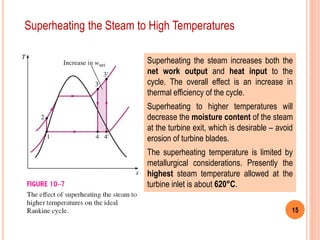 15
Superheating the Steam to High Temperatures
Superheating the steam increases both the
net work output and heat input to the
cycle. The overall effect is an increase in
thermal efficiency of the cycle.
Superheating to higher temperatures will
decrease the moisture content of the steam
at the turbine exit, which is desirable – avoid
erosion of turbine blades.
The superheating temperature is limited by
metallurgical considerations. Presently the
highest steam temperature allowed at the
turbine inlet is about 620°C.
 