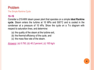 4
Problem
The Simple Rankine Cycle
10–16
Consider a 210-MW steam power plant that operates on a simple ideal Rankine
cycle. Steam enters the turbine at 10 MPa and 500°C and is cooled in the
condenser at a pressure of 10 kPa. Show the cycle on a T-s diagram with
respect to saturation lines, and determine:
(a) the quality of the steam at the turbine exit,
(b) the thermal efficiency of the cycle, and
(c) the mass flow rate of the steam.
Answers: (a) 0.793, (b) 40.2 percent, (c) 165 kg/s
 