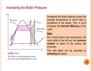 16
Increasing the Boiler Pressure
Increasing the boiler pressure raises the
average temperature at which heat is
transferred to the steam. This, in turns
increases the thermal efficiency of the
cycle.
Note:
For a fixed turbine inlet temperature, the
cycle shifts to the left and the moisture
content of steam at the turbine exit
increases.
This side effect can be corrected by
reheating the steam.
 