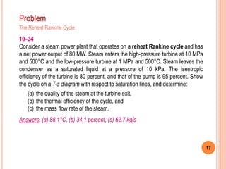 17
Problem
The Reheat Rankine Cycle
10–34
Consider a steam power plant that operates on a reheat Rankine cycle and has
a net power output of 80 MW. Steam enters the high-pressure turbine at 10 MPa
and 500°C and the low-pressure turbine at 1 MPa and 500°C. Steam leaves the
condenser as a saturated liquid at a pressure of 10 kPa. The isentropic
efficiency of the turbine is 80 percent, and that of the pump is 95 percent. Show
the cycle on a T-s diagram with respect to saturation lines, and determine:
(a) the quality of the steam at the turbine exit,
(b) the thermal efficiency of the cycle, and
(c) the mass flow rate of the steam.
Answers: (a) 88.1°C, (b) 34.1 percent, (c) 62.7 kg/s
 