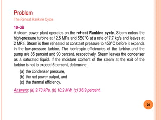 20
Problem
The Reheat Rankine Cycle
10–38
A steam power plant operates on the reheat Rankine cycle. Steam enters the
high-pressure turbine at 12.5 MPa and 550°C at a rate of 7.7 kg/s and leaves at
2 MPa. Steam is then reheated at constant pressure to 450°C before it expands
in the low-pressure turbine. The isentropic efficiencies of the turbine and the
pump are 85 percent and 90 percent, respectively. Steam leaves the condenser
as a saturated liquid. If the moisture content of the steam at the exit of the
turbine is not to exceed 5 percent, determine:
(a) the condenser pressure,
(b) the net power output, and
(c) the thermal efficiency.
Answers: (a) 9.73 kPa, (b) 10.2 MW, (c) 36.9 percent.
 