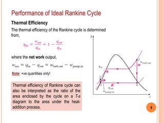 9
Performance of Ideal Rankine Cycle
Thermal Efficiency
The thermal efficiency of the Rankine cycle is determined
from,
where the net work output,
Thermal efficiency of Rankine cycle can
also be interpreted as the ratio of the
area enclosed by the cycle on a T-s
diagram to the area under the heat-
addition process.
Note: +ve quantities only!
 