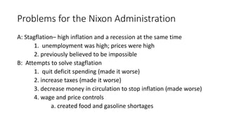 Problems for the Nixon Administration
A: Stagflation– high inflation and a recession at the same time
1. unemployment was high; prices were high
2. previously believed to be impossible
B: Attempts to solve stagflation
1. quit deficit spending (made it worse)
2. increase taxes (made it worse)
3. decrease money in circulation to stop inflation (made worse)
4. wage and price controls
a. created food and gasoline shortages
 