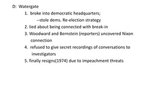 D: Watergate
1. broke into democratic headquarters;
--stole dems. Re-election strategy
2. lied about being connected with break-in
3. Woodward and Bernstein (reporters) uncovered Nixon
connection
4. refused to give secret recordings of conversations to
investigators
5. finally resigns(1974) due to impeachment threats
 