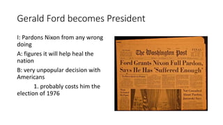 Gerald Ford becomes President
I: Pardons Nixon from any wrong
doing
A: figures it will help heal the
nation
B: very unpopular decision with
Americans
1. probably costs him the
election of 1976
 