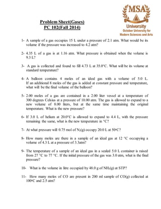 Problem Sheet(Gases) 
PC 102(Fall 2014) 
1- A sample of a gas occupies 15 L under a pressure of 2.1 atm. What would be its 
volume if the pressure was increased to 4.2 atm? 
2- 4.35 L of a gas is at 1.16 atm. What pressure is obtained when the volume is 
9.3 L? 
3- A gas is collected and found to fill 4.73 L at 35.0°C. What will be its volume at 
standard temperature? 
4- A balloon contains 4 moles of an ideal gas with a volume of 5.0 L. 
If an additional 8 moles of the gas is added at constant pressure and temperature, 
what will be the final volume of the balloon? 
5- 2.00 moles of a gas are contained in a 2.00 liter vessel at a temperature of 
300 degrees Celsius at a pressure of 10.00 atm. The gas is allowed to expand to a 
new volume of 8.00 liters, but at the same time maintaining the original 
temperature. What is the new pressure? 
6- If 3.0 L of helium at 20.0°C is allowed to expand to 4.4 L, with the pressure 
remaining the same, what is the new temperature in °C? 
7- At what pressure will 0.75 mol of N2(g) occupy 20.0 L at 50oC? 
8- How many moles are there in a sample of an ideal gas at 12 °C occupying a 
volume of 4.3 L at a pressure of 3.3atm? 
9- The temperature of a sample of an ideal gas in a sealed 5.0 L container is raised 
from 27 °C to 77 °C. If the initial pressure of the gas was 3.0 atm, what is the final 
pressure? 
10- What is the volume in litre occupied by 48.0 g of NH3(g) at STP? 
11- How many moles of CO are present in 200 ml sample of CO(g) collected at 
100oC and 2.5 atm? 
 