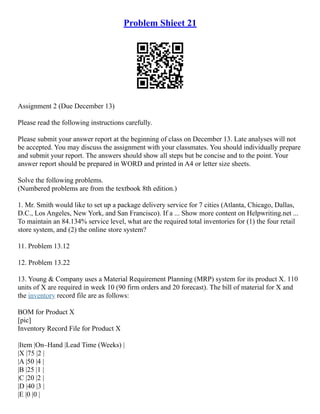 Problem Shieet 21
Assignment 2 (Due December 13)
Please read the following instructions carefully.
Please submit your answer report at the beginning of class on December 13. Late analyses will not
be accepted. You may discuss the assignment with your classmates. You should individually prepare
and submit your report. The answers should show all steps but be concise and to the point. Your
answer report should be prepared in WORD and printed in A4 or letter size sheets.
Solve the following problems.
(Numbered problems are from the textbook 8th edition.)
1. Mr. Smith would like to set up a package delivery service for 7 cities (Atlanta, Chicago, Dallas,
D.C., Los Angeles, New York, and San Francisco). If a ... Show more content on Helpwriting.net ...
To maintain an 84.134% service level, what are the required total inventories for (1) the four retail
store system, and (2) the online store system?
11. Problem 13.12
12. Problem 13.22
13. Young & Company uses a Material Requirement Planning (MRP) system for its product X. 110
units of X are required in week 10 (90 firm orders and 20 forecast). The bill of material for X and
the inventory record file are as follows:
BOM for Product X
[pic]
Inventory Record File for Product X
|Item |On–Hand |Lead Time (Weeks) |
|X |75 |2 |
|A |50 |4 |
|B |25 |1 |
|C |20 |2 |
|D |40 |3 |
|E |0 |0 |
 