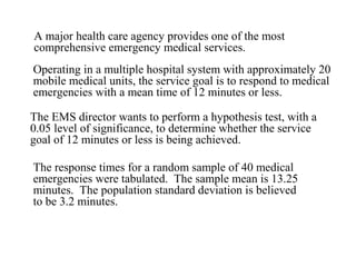 A major health care agency provides one of the most 
comprehensive emergency medical services. 
Operating in a multiple hospital system with approximately 20 
mobile medical units, the service goal is to respond to medical 
emergencies with a mean time of 12 minutes or less. 
The EMS director wants to perform a hypothesis test, with a 
0.05 level of significance, to determine whether the service 
goal of 12 minutes or less is being achieved. 
The response times for a random sample of 40 medical 
emergencies were tabulated. The sample mean is 13.25 
minutes. The population standard deviation is believed 
to be 3.2 minutes. 
 