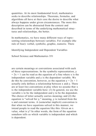 quantities. At its most fundamental level, mathematics
seeks to describe relationships. Theorems, formulas, and
algorithms all have at their core the desire to describe what
always happens under given circumstances. The more this
description can be abstracted from the context and
described in terms of the underlying mathematical struc-
tures and relationships, the better.
In mathematics, we have many different ways of repre-
senting relationships between variables. For example (the
rule of four): verbal, symbolic, graphic, numeric. There
Identifying Independent and Dependent Variables
School Science and Mathematics 351
are certain meanings or conventions associated with each
of these representations. In the symbolic representation, y
= 2x + 1 can be read as the equation of a line where x is the
independent variable and y is the dependent variable. We
do this by convention, however, as the equation y = 2x + 1
actually only defines a relationship between x and y. There
are at least two conventions at play when we assume that x
is the independent variable here: (1) In general, we use the
variable x to be the independent and y to be the dependent.
The choice of letter actually carries meaning; and (2) the
equation is “solved for y,” meaning, y is isolated from the
x and constant terms. A (somewhat implicit) convention is
that when we have equations solved in this manner, we
intend people to read the equation like this: Given an x
value, what is y? In other words, the form of the equation
somehow tells us which variable is independent and which
is dependent.
 
