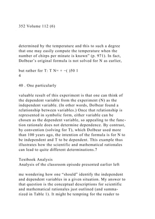 352 Volume 112 (6)
determined by the temperature and this to such a degree
that one may easily compute the temperature when the
number of chirps per minute is known” (p. 971). In fact,
Dolbear’s original formula is not solved for N as earlier,
but rather for T: T N= + −( )50 1
4
40 . One particularly
valuable result of this experiment is that one can think of
the dependent variable from the experiment (N) as the
independent variable. (In other words, Dolbear found a
relationship between variables.) Once that relationship is
represented in symbolic form, either variable can be
chosen as the dependent variable, so appealing to the func-
tion rationale does not determine dependence. By contrast,
by convention (solving for T), which Dolbear used more
than 100 years ago, the intention of the formula is for N to
be independent and T to be dependent. This example thus
illustrates how the scientific and mathematical rationales
can lead to quite different determinations.7
Textbook Analysis
Analysis of the classroom episode presented earlier left
me wondering how one “should” identify the independent
and dependent variables in a given situation. My answer to
that question is the conceptual descriptions for scientific
and mathematical rationales just outlined (and summa-
rized in Table 1). It might be tempting for the reader to
 