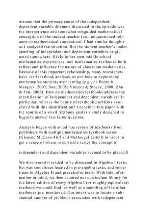 assume that the primary cause of the independent/
dependent variable dilemma discussed in the episode was
the inexperience and somewhat misguided mathematical
conception of the student teacher (i.e., unquestioned reli-
ance on mathematical convention). I had similar thoughts
as I analyzed the situation. But the student teacher’s under-
standing of independent and dependent variables origi-
nated somewhere, likely in her own middle school
mathematics experiences, and mathematics textbooks both
reflect and influence the nature of classroom mathematics.
Because of this important relationship, many researchers
have used textbook analyses as one lens to explore the
mathematics students are learning (e.g., da Ponte &
Marques, 2007; Son, 2005; Vincent & Stacey, 2008; Zhu
& Fan, 2006). How do mathematics textbooks address the
identification of independent and dependent variables? In
particular, what is the nature of textbook problems asso-
ciated with this identification? I conclude this paper with
the results of a small textbook analysis study designed to
begin to answer this latter question.
Analysis began with an ad hoc review of textbooks from
publishers with multiple mathematics textbook series
(Glencoe McGraw-Hill and McDougal Littell) in order to
get a sense of where in curricula series the concept of
independent and dependent variables seemed to be placed.8
We discovered it tended to be discussed in Algebra I texts,
but was sometimes located in pre-algebra texts, and some-
times in Algebra II and precalculus texts. With this infor-
mation in mind, we then scoured our curriculum library for
the latest edition of every Algebra I (or roughly equivalent)
textbook we could find, as well as a sampling of the other
textbooks just mentioned. Our intent was to locate a sub-
stantial number of problems associated with independent
 
