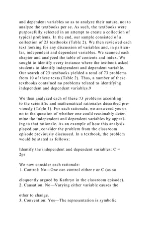 and dependent variables so as to analyze their nature, not to
analyze the textbooks per se. As such, the textbooks were
purposefully selected in an attempt to create a collection of
typical problems. In the end, our sample consisted of a
collection of 23 textbooks (Table 2). We then reviewed each
text looking for any discussion of variables and, in particu-
lar, independent and dependent variables. We scanned each
chapter and analyzed the table of contents and index. We
sought to identify every instance where the textbook asked
students to identify independent and dependent variable.
Our search of 23 textbooks yielded a total of 73 problems
from 10 of these texts (Table 2). Thus, a number of these
textbooks contained no problems related to identifying
independent and dependent variables.9
We then analyzed each of these 73 problems according
to the scientific and mathematical rationales described pre-
viously (Table 1). For each rationale, we answered yes or
no to the question of whether one could reasonably deter-
mine the independent and dependent variables by appeal-
ing to that rationale. As an example of how this analysis
played out, consider the problem from the classroom
episode previously discussed. In a textbook, the problem
would be stated as follows:
Identify the independent and dependent variables: C =
2pr
We now consider each rationale:
1. Control: No—One can control either r or C (as so
eloquently argued by Kathryn in the classroom episode).
2. Causation: No—Varying either variable causes the
other to change.
3. Convention: Yes—The representation is symbolic
 