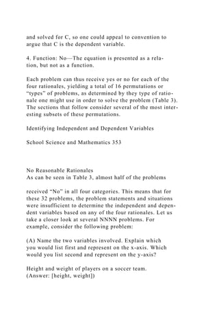 and solved for C, so one could appeal to convention to
argue that C is the dependent variable.
4. Function: No—The equation is presented as a rela-
tion, but not as a function.
Each problem can thus receive yes or no for each of the
four rationales, yielding a total of 16 permutations or
“types” of problems, as determined by they type of ratio-
nale one might use in order to solve the problem (Table 3).
The sections that follow consider several of the most inter-
esting subsets of these permutations.
Identifying Independent and Dependent Variables
School Science and Mathematics 353
No Reasonable Rationales
As can be seen in Table 3, almost half of the problems
received “No” in all four categories. This means that for
these 32 problems, the problem statements and situations
were insufficient to determine the independent and depen-
dent variables based on any of the four rationales. Let us
take a closer look at several NNNN problems. For
example, consider the following problem:
(A) Name the two variables involved. Explain which
you would list first and represent on the x-axis. Which
would you list second and represent on the y-axis?
Height and weight of players on a soccer team.
(Answer: [height, weight])
 