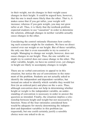 in their weight, nor do changes in their weight cause
changes in their height. It could be argued here, however,
that the one is much more likely than the other. That is, it
makes sense that if you get taller, your weight will
increase; whereas if you gain weight, you may not grow
taller at all. Thus, it is likely that the textbook problem
expected students to use “causation” in order to determine
the solution, although changes in neither variable actually
cause changes in the other.
Considering the control rationale illustrates how confus-
ing such scenarios might be for students. We have no direct
control over our weight or our height. But of these variables,
the only one that is even reasonable to try to control is
weight. Managing to change our weight, however, does not
cause changes in our height. Thus, the one variable we
might try to control does not cause change in the other. The
other variable, height, we have no control over, yet changes
in height are likely to accompany changes in weight.
There are no verbal conventions to appeal to in this
situation, but notice the use of conventions in the state-
ment of the problem. Students are not actually asked to
identify the independent and dependent variables, but
instead are asked to identify which variable they would list
first (in an ordered pair) and place on the x-axis. Thus,
although convention does not help in determining whether
height or weight is the independent variable, an under-
standing of convention is necessary in order to answer the
question as intended. Finally, the situation implies a rela-
tionship between height and weight but not necessarily a
function. None of the four rationales considered here
would be adequate for merely determining the indepen-
dent and dependent variables in this problem (as
requested), but one could certainly justify a sensible
choice were one asked to do so.
 