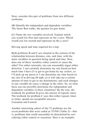 Next, consider this pair of problems from two different
textbooks:
(B) Identify the independent and dependent variables:
The faster Ron walks, the quicker he gets home.
(C) Name the two variables involved. Explain which
you would list first and represent on the x-axis. Which
would you list second and represent on the y-axis?
Driving speed and time required for a trip.
Both problems B and C are situated in the context of the
relationship between distance, rate, and time, with the
main variables in question being speed and time. Now,
does one of these variables either control or cause the
other? For either rationale, one can reasonably argue either
direction. I can certainly determine my rate based on how
much time I have (I’ve got to get home by my curfew, so
I’ll pick up my pace) or I can determine my time based on
my rate (I’m driving 60 mph, so it will take me a certain
amount of time to get to my destination), and such changes
in one variable do cause a change in the other. So, on what
basis can one possibly determine the independent and
dependent variables in these situations? By the way, the
textbook for problem B gives the answer of (speed, time).
The textbook for problem C says that either (speed, time)
or (time, speed) are acceptable answers.
Causation and Control
Another interesting subset of the 73 problems are the
seven problems that were coded as YYNN (Table 3)—that
is, problems that could reasonably be determined by con-
sidering either control or causation. Here is an example:
 