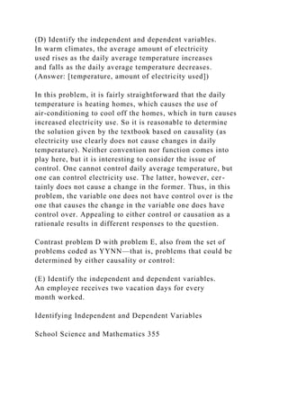 (D) Identify the independent and dependent variables.
In warm climates, the average amount of electricity
used rises as the daily average temperature increases
and falls as the daily average temperature decreases.
(Answer: [temperature, amount of electricity used])
In this problem, it is fairly straightforward that the daily
temperature is heating homes, which causes the use of
air-conditioning to cool off the homes, which in turn causes
increased electricity use. So it is reasonable to determine
the solution given by the textbook based on causality (as
electricity use clearly does not cause changes in daily
temperature). Neither convention nor function comes into
play here, but it is interesting to consider the issue of
control. One cannot control daily average temperature, but
one can control electricity use. The latter, however, cer-
tainly does not cause a change in the former. Thus, in this
problem, the variable one does not have control over is the
one that causes the change in the variable one does have
control over. Appealing to either control or causation as a
rationale results in different responses to the question.
Contrast problem D with problem E, also from the set of
problems coded as YYNN—that is, problems that could be
determined by either causality or control:
(E) Identify the independent and dependent variables.
An employee receives two vacation days for every
month worked.
Identifying Independent and Dependent Variables
School Science and Mathematics 355
 