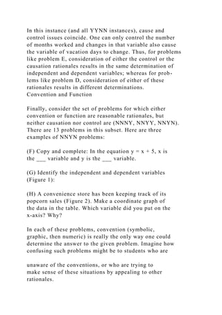 In this instance (and all YYNN instances), cause and
control issues coincide. One can only control the number
of months worked and changes in that variable also cause
the variable of vacation days to change. Thus, for problems
like problem E, consideration of either the control or the
causation rationales results in the same determination of
independent and dependent variables; whereas for prob-
lems like problem D, consideration of either of these
rationales results in different determinations.
Convention and Function
Finally, consider the set of problems for which either
convention or function are reasonable rationales, but
neither causation nor control are (NNNY, NNYY, NNYN).
There are 13 problems in this subset. Here are three
examples of NNYN problems:
(F) Copy and complete: In the equation y = x + 5, x is
the ___ variable and y is the ___ variable.
(G) Identify the independent and dependent variables
(Figure 1):
(H) A convenience store has been keeping track of its
popcorn sales (Figure 2). Make a coordinate graph of
the data in the table. Which variable did you put on the
x-axis? Why?
In each of these problems, convention (symbolic,
graphic, then numeric) is really the only way one could
determine the answer to the given problem. Imagine how
confusing such problems might be to students who are
unaware of the conventions, or who are trying to
make sense of these situations by appealing to other
rationales.
 