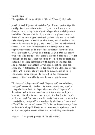 Conclusion
The quality of the contexts of these “Identify the inde-
pendent and dependent variable” problems varies signifi-
cantly. Such variation potentially sets students up to
develop misconceptions about independent and dependent
variables. On the one hand, students are given contexts
from which one might reasonably conclude that one vari-
able clearly must depend on the other, and that the alter-
native is unrealistic (e.g., problem D). On the other hand,
students are asked to determine the independent and
dependent variables in mere mathematical relationships
(e.g., problem F). Given this range of contexts for these
problems and the fact that almost all problems had a “right
answer” in the text, one could infer the intended learning
outcome of these textbooks with regard to independent
and dependent variables: Given any situation, one can
objectively determine the independent and dependent vari-
ables. When students are asked to make sense of such
situations, however, as illustrated in the classroom
example, they are able to see through this fallacy.
The terms “independent” and “dependent” are relatively
straightforward for students to understand; they easily
grasp the idea that the dependent variable “depends” on
the other. What is not so clear to students—and I posit
because this idea is unclear in some textbooks, textbook
problems, and for many teachers—is just what it means for
a variable to “depend” on another. Is the issue “cause and
effect”? Is the issue “control”? Or is the issue merely “can
be determined by”? These variations are complicated, and
in fact, are quite useful dilemmas in building a rationale
Figure 1. The graph provided for problem G.
 