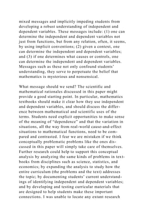 mixed messages and implicitly impeding students from
developing a robust understanding of independent and
dependent variables. These messages include: (1) one can
determine the independent and dependent variables not
just from functions, but from any relation, often, it seems,
by using implicit conventions; (2) given a context, one
can determine the independent and dependent variables;
and (3) if one determines what causes or controls, one
can determine the independent and dependent variables.
Messages such as these not only confound students’
understanding, they serve to perpetuate the belief that
mathematics is mysterious and nonsensical.
What message should we send? The scientific and
mathematical rationales discussed in this paper might
provide a good starting point. In particular, mathematics
textbooks should make it clear how they use independent
and dependent variables, and should discuss the differ-
ence between mathematical and scientific uses of the
terms. Students need explicit opportunities to make sense
of the meaning of “dependence” and that the variation in
situations, all the way from real-world cause-and-effect
situations to mathematical functions, need to be com-
pared and contrasted. I fear we are mistaken if we think
conceptually problematic problems like the ones dis-
cussed in this paper will simply take care of themselves.
Further research could help to support this conceptual
analysis by analyzing the same kinds of problems in text-
books from disciplines such as science, statistics, and
economics; by expanding the analysis to study how the
entire curriculum (the problems and the text) addresses
the topic; by documenting students’ current understand-
ings of identifying independent and dependent variables;
and by developing and testing curricular materials that
are designed to help students make these important
connections. I was unable to locate any extant research
 