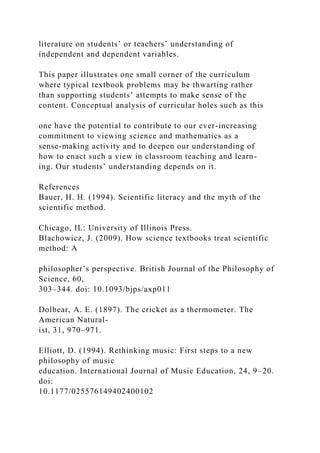 literature on students’ or teachers’ understanding of
independent and dependent variables.
This paper illustrates one small corner of the curriculum
where typical textbook problems may be thwarting rather
than supporting students’ attempts to make sense of the
content. Conceptual analysis of curricular holes such as this
one have the potential to contribute to our ever-increasing
commitment to viewing science and mathematics as a
sense-making activity and to deepen our understanding of
how to enact such a view in classroom teaching and learn-
ing. Our students’ understanding depends on it.
References
Bauer, H. H. (1994). Scientific literacy and the myth of the
scientific method.
Chicago, IL: University of Illinois Press.
Blachowicz, J. (2009). How science textbooks treat scientific
method: A
philosopher’s perspective. British Journal of the Philosophy of
Science, 60,
303–344. doi: 10.1093/bjps/axp011
Dolbear, A. E. (1897). The cricket as a thermometer. The
American Natural-
ist, 31, 970–971.
Elliott, D. (1994). Rethinking music: First steps to a new
philosophy of music
education. International Journal of Music Education, 24, 9–20.
doi:
10.1177/025576149402400102
 