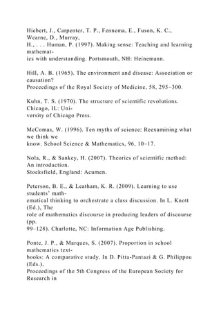 Hiebert, J., Carpenter, T. P., Fennema, E., Fuson, K. C.,
Wearne, D., Murray,
H., . . . Human, P. (1997). Making sense: Teaching and learning
mathemat-
ics with understanding. Portsmouth, NH: Heinemann.
Hill, A. B. (1965). The environment and disease: Association or
causation?
Proceedings of the Royal Society of Medicine, 58, 295–300.
Kuhn, T. S. (1970). The structure of scientific revolutions.
Chicago, IL: Uni-
versity of Chicago Press.
McComas, W. (1996). Ten myths of science: Reexamining what
we think we
know. School Science & Mathematics, 96, 10–17.
Nola, R., & Sankey, H. (2007). Theories of scientific method:
An introduction.
Stocksfield, England: Acumen.
Peterson, B. E., & Leatham, K. R. (2009). Learning to use
students’ math-
ematical thinking to orchestrate a class discussion. In L. Knott
(Ed.), The
role of mathematics discourse in producing leaders of discourse
(pp.
99–128). Charlotte, NC: Information Age Publishing.
Ponte, J. P., & Marques, S. (2007). Proportion in school
mathematics text-
books: A comparative study. In D. Pitta-Pantazi & G. Philippou
(Eds.),
Proceedings of the 5th Congress of the European Society for
Research in
 