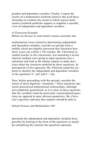 pendent and dependent variables. Finally, I report the
results of a mathematics textbook analysis that used these
rationales to examine the extent to which typical math-
ematics textbook problems support or supplant a sensible
view of independent and dependent variables.
A Classroom Example
Before we discuss in some detail various scientific and
mathematical issues related to determining independent
and dependent variables, consider an episode from a
middle school pre-algebra classroom that illustrates how
these issues can collide.1 The teacher, Ms. Christina2 (a
student teacher in this classroom), was launching a lesson
wherein students were going to input equations into a
calculator and look at the tabular outputs to make deci-
sions about the situations modeled by those equations. In
anticipation of this approach, Ms. Christina asked the stu-
dents to identify the independent and dependent variables
in the equations A = pr2 and C = 2pr.
Now, before proceeding with the episode, consider the
nature of these algebraic “situations.” These equations rep-
resent generalized mathematical relationships, although
not completely generalized, as it is clear in these equations
that the variables stand for particular, contextualized quan-
tities (as opposed to mere abstract quantities). Ms. Chris-
tina’s question indicates that students should be able to
School Science and Mathematics 349
determine the independent and dependent variables here,
possibly by looking at the form of the equations or maybe
by considering the contexts the equations represent.
 