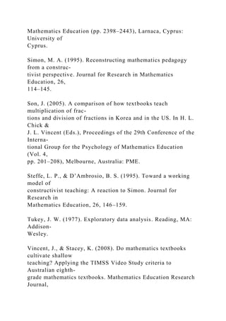 Mathematics Education (pp. 2398–2443), Larnaca, Cyprus:
University of
Cyprus.
Simon, M. A. (1995). Reconstructing mathematics pedagogy
from a construc-
tivist perspective. Journal for Research in Mathematics
Education, 26,
114–145.
Son, J. (2005). A comparison of how textbooks teach
multiplication of frac-
tions and division of fractions in Korea and in the US. In H. L.
Chick &
J. L. Vincent (Eds.), Proceedings of the 29th Conference of the
Interna-
tional Group for the Psychology of Mathematics Education
(Vol. 4,
pp. 201–208), Melbourne, Australia: PME.
Steffe, L. P., & D’Ambrosio, B. S. (1995). Toward a working
model of
constructivist teaching: A reaction to Simon. Journal for
Research in
Mathematics Education, 26, 146–159.
Tukey, J. W. (1977). Exploratory data analysis. Reading, MA:
Addison-
Wesley.
Vincent, J., & Stacey, K. (2008). Do mathematics textbooks
cultivate shallow
teaching? Applying the TIMSS Video Study criteria to
Australian eighth-
grade mathematics textbooks. Mathematics Education Research
Journal,
 
