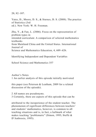 20, 82–107.
Yates, D., Moore, D. S., & Starnes, D. S. (2008). The practice
of Statistics (3rd
ed.). New York: W. H. Freeman.
Zhu, Y., & Fan, L. (2006). Focus on the representation of
problem types in
intended curriculum: A comparison of selected mathematics
textbooks
from Mainland China and the United States. International
Journal of
Science and Mathematics Education, 4, 609–626.
Identifying Independent and Dependent Variables
School Science and Mathematics 357
Author’s Notes
1 An earlier analysis of this episode initially motivated
this paper (see Peterson & Leatham, 2009 for a related
discussion of the episode).
2 All names are pseudonyms.
3 Certainly, there are aspects of this episode that can be
attributed to the inexperience of the student teacher. The
phenomenon of significant differences between teachers’
and students’ mathematics, however, is common to all
teaching situations and is, in fact, a hallmark of what
makes teaching “problematic” (Simon, 1995; Steffe &
D’Ambrosio, 1995).
 